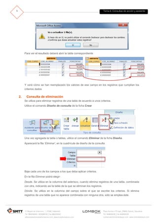 Tema 6. Consultas de acción y asistente
C/ Miguel de Unamuno, 1_47008_Valladolid
Tel. 983249455 / 625569162_Fax 983243547
alfredovela@revistaformacion.com_www.ticsyformacion.com
Plaza Iturrilun nº5 bajo_20800 Zarautz_Gipuzkoa
Tel. 943830230_Fax 943830233
comercial@lombokdesign.com_www.lombokdesign.com
5
Para ver el resultado deberá abrir la tabla correspondiente
Y verá cómo se han reemplazado los valores de ese campo en los registros que cumplían los
criterios dados
2. Consulta de eliminación
Se utiliza para eliminar registros de una tabla de acuerdo a unos criterios.
Utilice el comando Diseño de consulta de la ficha Crear
Una vez agregada la tabla o tablas, utilice el comando Eliminar de la ficha Diseño.
Aparecerá la fila ‘Eliminar', en la cuadrícula de diseño de la consulta.
Baje cada uno de los campos a los que deba aplicar criterios.
En la fila Eliminar podrá elegir:
Desde. Se utiliza en la columna del asterisco, cuando elimina registros de una tabla, combinada
con otra, indicando así la tabla de la que se eliminan los registros.
Dónde. Se utiliza en la columna del campo sobre el que se escribe los criterios. Si elimina
registros de una tabla que no aparece combinada con ninguna otra, sólo se emplea éste.
 