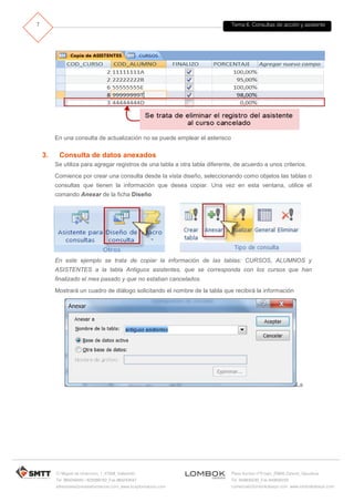Tema 6. Consultas de acción y asistente
C/ Miguel de Unamuno, 1_47008_Valladolid
Tel. 983249455 / 625569162_Fax 983243547
alfredovela@revistaformacion.com_www.ticsyformacion.com
Plaza Iturrilun nº5 bajo_20800 Zarautz_Gipuzkoa
Tel. 943830230_Fax 943830233
comercial@lombokdesign.com_www.lombokdesign.com
7
En una consulta de actualización no se puede emplear el asterisco
3. Consulta de datos anexados
Se utiliza para agregar registros de una tabla a otra tabla diferente, de acuerdo a unos criterios.
Comience por crear una consulta desde la vista diseño, seleccionando como objetos las tablas o
consultas que tienen la información que desea copiar. Una vez en esta ventana, utilice el
comando Anexar de la ficha Diseño
En este ejemplo se trata de copiar la información de las tablas: CURSOS, ALUMNOS y
ASISTENTES a la tabla Antiguos asistentes, que se corresponda con los cursos que han
finalizado el mes pasado y que no estaban cancelados.
Mostrará un cuadro de diálogo solicitando el nombre de la tabla que recibirá la información
La
 