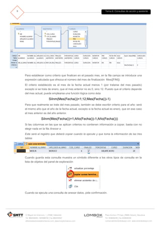 Tema 6. Consultas de acción y asistente
C/ Miguel de Unamuno, 1_47008_Valladolid
Tel. 983249455 / 625569162_Fax 983243547
alfredovela@revistaformacion.com_www.ticsyformacion.com
Plaza Iturrilun nº5 bajo_20800 Zarautz_Gipuzkoa
Tel. 943830230_Fax 943830233
comercial@lombokdesign.com_www.lombokdesign.com
9
Para establecer como criterio que finalicen en el pasado mes, en la fila campo se introduce una
expresión calculada que ofrezca el número del mes de finalización Mes([FINI])
El criterio establecido es el mes de la fecha actual menos 1 (por tratarse del mes pasado)
excepto si se trata de enero, que el mes anterior no es 0, sino 12. Puesto que el criterio depende
del mes actual, puede emplearse una función lógica como ésta
SiInm(Mes(Fecha())=1;12;Mes(Fecha())-1)
Para que realmente se trate del mes pasado, también se debe escribir criterio para el año: será
el mismo año que el año de la fecha actual, excepto si la fecha actual es enero, que en ese caso
el mes anterior es del año anterior.
SiInm(Mes(Fecha())=1;Año(Fecha())-1;Año(Fecha()))
Si las columnas en las que se aplican criterios no contienen información a copiar, basta con no
elegir nada en la fila Anexar a
Este será el registro que deberá copiar cuando la ejecute y que toma la información de las tres
tablas
Cuando guarda esta consulta muestra un símbolo diferente a los otros tipos de consulta en la
lista de objetos del panel de exploración
Cuando se ejecuta una consulta de anexar datos, pide confirmación.
 