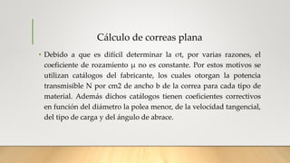 Cálculo de correas plana
• Debido a que es difícil determinar la σt, por varias razones, el
coeficiente de rozamiento μ no es constante. Por estos motivos se
utilizan catálogos del fabricante, los cuales otorgan la potencia
transmisible N por cm2 de ancho b de la correa para cada tipo de
material. Además dichos catálogos tienen coeficientes correctivos
en función del diámetro la polea menor, de la velocidad tangencial,
del tipo de carga y del ángulo de abrace.
 