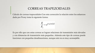CORREAS TRAPEZOIDALES
Cálculo de correas trapezoidales Con esta corrección la relación entre los esfuerzos
dada por Prony toma la siguiente forma:
Es por ello que con estas correas se logran relaciones de transmisión más elevadas
y con distancias de transmisión más pequeñas. Además este tipo de correas puede
funcionar con pequeñas desalineaciones, aunque esto no es muy aconsejable.
 