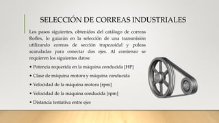 SELECCIÓN DE CORREAS INDUSTRIALES
Los pasos siguientes, obtenidos del catálogo de correas
Roflex, lo guiarán en la selección de una transmisión
utilizando correas de sección trapezoidal y poleas
acanaladas para conectar dos ejes. Al comienzo se
requieren los siguientes datos:
• Potencia requerida en la máquina conducida [HP]
• Clase de máquina motora y máquina conducida
• Velocidad de la máquina motora [rpm]
• Velocidad de la máquina conducida [rpm]
• Distancia tentativa entre ejes
 