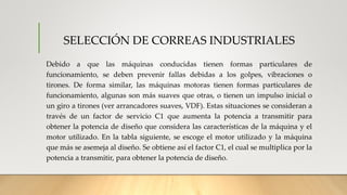 SELECCIÓN DE CORREAS INDUSTRIALES
Debido a que las máquinas conducidas tienen formas particulares de
funcionamiento, se deben prevenir fallas debidas a los golpes, vibraciones o
tirones. De forma similar, las máquinas motoras tienen formas particulares de
funcionamiento, algunas son más suaves que otras, o tienen un impulso inicial o
un giro a tirones (ver arrancadores suaves, VDF). Estas situaciones se consideran a
través de un factor de servicio C1 que aumenta la potencia a transmitir para
obtener la potencia de diseño que considera las características de la máquina y el
motor utilizado. En la tabla siguiente, se escoge el motor utilizado y la máquina
que más se asemeja al diseño. Se obtiene así el factor C1, el cual se multiplica por la
potencia a transmitir, para obtener la potencia de diseño.
 