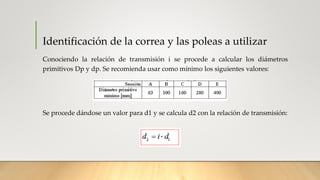 Identificación de la correa y las poleas a utilizar
Conociendo la relación de transmisión i se procede a calcular los diámetros
primitivos Dp y dp. Se recomienda usar como mínimo los siguientes valores:
Se procede dándose un valor para d1 y se calcula d2 con la relación de transmisión:
 