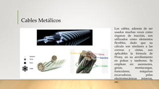 Cables Metálicos
Los cables, además de ser
usados muchas veces como
órganos de tracción, son
utilizados como elementos
flexibles, dado que su
cálculo son similares a las
correas y cintas, son
aplicables la fórmula de
Prony, en su arrollamiento
en poleas y tambores. Se
emplean en: ascensores,
grúas, montacargas,
funiculares, máquinas
excavadoras, palas
electromecánicas mineras,
etc.
 