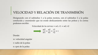 VELOCIDAD Y RELACIÓN DE TRANSMISIÓN
Designando con el subíndice 1 a la polea motora, con el subíndice 2 a la polea
conducida y asumiendo que no existe deslizamiento entre las poleas y la correa
podemos escribir:
𝑉𝑒𝑙𝑜𝑐𝑖𝑑𝑎𝑑 𝑑𝑒 𝑙𝑎 𝑐𝑜𝑟𝑟𝑒𝑎 = 𝑤1. 𝑟1 = 𝑤2. 𝑟2
𝑤2
𝑤1
=
𝑛2
𝑛1
=
𝑟1
𝑟2
= i
Donde:
w: velocidad angular
r: radio de la polea
n: rpm de la polea
 