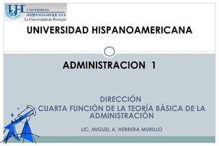 UNIVERSIDAD HISPANOAMERICANA


      ADMINISTRACION 1


              DIRECCIÓN
 CUARTA FUNCIÓN DE LA TEORÍA BÁSICA DE LA
            ADMINISTRACIÓN
           LIC. MIGUEL A. HERRERA MURILLO
 