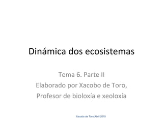 Dinámica dos ecosistemas Tema 6. Parte II Elaborado por Xacobo de Toro, Profesor de bioloxía e xeoloxía Xacobo de Toro.Abril 2010 