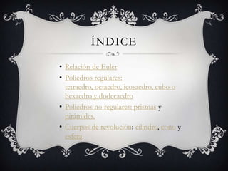 ÍNDICE

• Relación de Euler
• Poliedros regulares:
  tetraedro, octaedro, icosaedro, cubo o
  hexaedro y dodecaedro
• Poliedros no regulares: prismas y
  pirámides.
• Cuerpos de revolución: cilindro, cono y
  esfera.
 