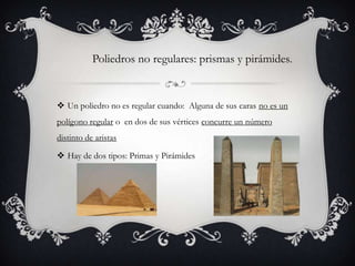 Poliedros no regulares: prismas y pirámides.


 Un poliedro no es regular cuando: Alguna de sus caras no es un
polígono regular o en dos de sus vértices concurre un número
distinto de aristas

 Hay de dos tipos: Primas y Pirámides
 