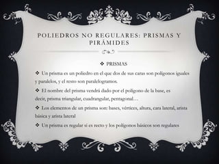 POLIEDROS NO REGULARES: PRISMAS Y
            PIRÁMIDES


                                  PRISMAS
 Un prisma es un poliedro en el que dos de sus caras son polígonos iguales
y paralelos, y el resto son paralelogramos.
 El nombre del prisma vendrá dado por el polígono de la base, es
decir, prisma triangular, cuadrangular, pentagonal…
 Los elementos de un prisma son: bases, vértices, altura, cara lateral, arista
básica y arista lateral
 Un prisma es regular si es recto y los polígonos básicos son regulares
 