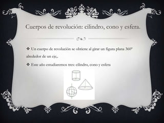 Cuerpos de revolución: cilindro, cono y esfera.


 Un cuerpo de revolución se obtiene al girar un figura plana 360º
alrededor de un eje,.

 Este año estudiaremos tres: cilindro, cono y esfera
 