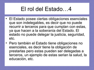 El rol del Estado…4  El Estado posee ciertas obligaciones esenciales que son indelegables, es decir que no puede recurrir a terceros para que cumplan con estas, ya que hacen a la soberanía del Estado. El estado no puede delegar la justicia, seguridad, etc.  Pero también el Estado tiene obligaciones no esenciales, es decir tiene la obligación de prestarlas pero estas pueden ser delegadas a terceros, un ejemplo de estas serian la salud, la educación, etc.  