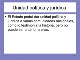 Unidad política y jurídica  El Estado podrá dar unidad política y jurídica a varias comunidades nacionales, como lo testimonia la historia, pero no puede ser anterior a ellas.  