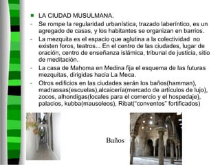 LA CIUDAD MUSULMANA. Se rompe la regularidad urbanística, trazado laberíntico, es un agregado de casas, y los habitantes se organizan en barrios. La mezquita es el espacio que aglutina a la colectividad  no existen foros, teatros... En el centro de las ciudades, lugar de oración, centro de enseñanza islámica, tribunal de justicia, sitio de meditación. La casa de Mahoma en Medina fija el esquema de las futuras mezquitas, dirigidas hacia La Meca. Otros edificios en las ciudades serán los baños(hamman), madrassas(escuelas),alcaicería(mercado de artículos de lujo), zocos, alhondigas(locales para el comercio y el hospedaje), palacios, kubba(mausoleos), Ribat(“conventos” fortificados) Baños 