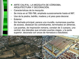 ARTE CALIFAL: LA MEZQUITA DE CÓRDOBA, ARQUITECTURA Y DECORACIÓN. Características de la mezquita: Se inicia en el 785-788, ampliada sucesivamente hasta el 987. Uso de la piedra, ladrillo, madera y el yeso para decorar. Exterior: Sin fachada principal, parece una muralla, numerosas puertas de acceso, destacan los contrafuertes, terminados en almenas. Las puertas, de inspiración romana, constan de 3 cuerpos, uno central, dos laterales que simulan puertas ciegas, y la parte superior, decorada con arcos de herradura o lobulados. 