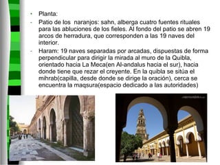 Planta: Patio de los  naranjos: sahn, alberga cuatro fuentes rituales para las abluciones de los fieles. Al fondo del patio se abren 19 arcos de herradura, que corresponden a las 19 naves del interior. Haram: 19 naves separadas por arcadas, dispuestas de forma perpendicular para dirigir la mirada al muro de la Quibla, orientado hacia La Meca(en Al-andalus hacia el sur), hacia donde tiene que rezar el creyente. En la quibla se sitúa el mihrab(capilla, desde donde se dirige la oración), cerca se encuentra la maqsura(espacio dedicado a las autoridades) 