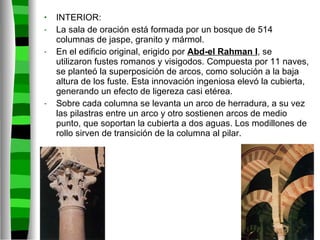 INTERIOR: La sala de oración está formada por un bosque de 514 columnas de jaspe, granito y mármol. En el edificio original, erigido por  Abd-el Rahman I , se utilizaron fustes romanos y visigodos. Compuesta por 11 naves, se planteó la superposición de arcos, como solución a la baja altura de los fuste. Esta innovación ingeniosa elevó la cubierta, generando un efecto de ligereza casi etérea. Sobre cada columna se levanta un arco de herradura, a su vez las pilastras entre un arco y otro sostienen arcos de medio punto, que soportan la cubierta a dos aguas. Los modillones de rollo sirven de transición de la columna al pilar. 