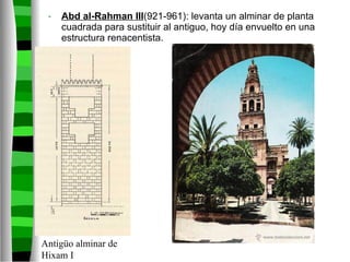 Abd al-Rahman III (921-961): levanta un alminar de planta cuadrada para sustituir al antiguo, hoy día envuelto en una estructura renacentista. Antigüo alminar de Hixam I 