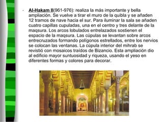 Al-Hakam II (961-976): realiza la más importante y bella ampliación. Se vuelve a tirar el muro de la quibla y se añaden 12 tramos de nave hacia el sur. Para iluminar la sala se añaden cuatro capillas cupuladas, una en el centro y tres delante de la maqsura. Los arcos lobulados entrelazados sostienen el espacio de la maqsura. Las cúpulas se levantan sobre arcos entrecruzados formando polígonos estrellados, entre los nervios se colocan las ventanas. La cúpula interior del mihrab se revistió con mosaicos traídos de Bizancio. Esta ampliación dio al edificio mayor suntuosidad y riqueza, usando el yeso en diferentes formas y colores para decorar. 
