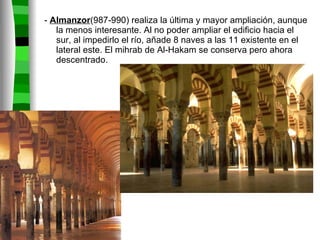 -  Almanzor (987-990) realiza la última y mayor ampliación, aunque la menos interesante. Al no poder ampliar el edificio hacia el sur, al impedirlo el río, añade 8 naves a las 11 existente en el lateral este. El mihrab de Al-Hakam se conserva pero ahora  descentrado. 