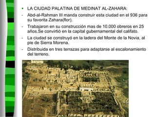 LA CIUDAD PALATINA DE MEDINAT AL-ZAHARA: Abd-al-Rahman III manda construir esta ciudad en el 936 para su favorita Zahara(flor).  Trabajaron en su construcción mas de 10.000 obreros en 25 años.Se convirtió en la capital gubernamental del califato. La ciudad se construyó en la ladera del Monte de la Novia, al pie de Sierra Morena. Distribuida en tres terrazas para adaptarse al escalonamiento del terreno. 