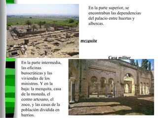 En la parte En la parte superior En la parte superior, se encontraban las dependencias del palacio entre huertas y albercas. En la parte intermedia, las oficinas burocráticas y las viviendas de los ministros. Y en la baja: la mezquita, casa de la moneda, el centro artesano, el zoco, y las casas de la población dividida en barrios. mezquita Casa militar 