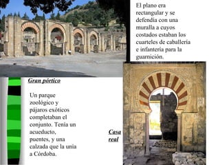 El plano era rectangular y se defendía con una muralla a cuyos costados estaban los cuarteles de caballería e infantería para la guarnición. Un parque zoológico y pájaros exóticos completaban el conjunto. Tenía un acueducto, puentes, y una calzada que la unía a Córdoba. Gran pórtico Casa real 