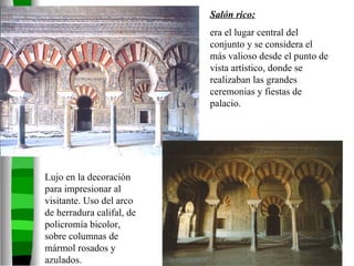 Salón rico:   era el lugar central del conjunto y se considera el más valioso desde el punto de vista artístico, donde se realizaban las grandes ceremonias y fiestas de palacio.  Lujo en la decoración para impresionar al visitante. Uso del arco de herradura califal, de policromía bicolor, sobre columnas de mármol rosados y azulados. 