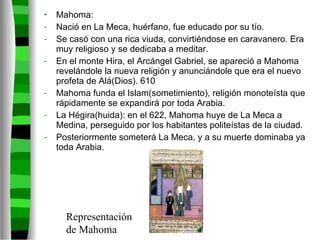Mahoma: Nació en La Meca, huérfano, fue educado por su tío. Se casó con una rica viuda, convirtiéndose en caravanero. Era muy religioso y se dedicaba a meditar. En el monte Hira, el Arcángel Gabriel, se apareció a Mahoma revelándole la nueva religión y anunciándole que era el nuevo profeta de Alá(Dios). 610 Mahoma funda el Islam(sometimiento), religión monoteísta que rápidamente se expandirá por toda Arabia. La Hégira(huida): en el 622, Mahoma huye de La Meca a Medina, perseguido por los habitantes politeístas de la ciudad. Posteriormente someterá La Meca, y a su muerte dominaba ya toda Arabia. Representación de Mahoma 