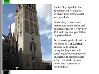 En Sevilla, capital de los almohades en Al-andalus, existen varios ejemplos del arte almohade. Se construye la mezquita mayor, que actualmente está desaparecida, con 17 naves, y 150 m de anchura por 100 m de profundidad. De ella solo queda el patio de los naranjos y  la Giralda , alminar de la antigua mezquita, hoy torre de la catedral gótica, coronado con un cuerpo de campanas del s.XVI, rematado por una veleta que representa la Fe(giraldillo). 