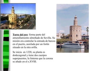 Torre del oro : forma parte del amurallamiento almohade de Sevilla. Su misión era controlar la entrada de barcos en el puerto, auxilada por un fortín situado en la otra orilla. Se inicia  en 1220, su planta es dodecagonal y tiene dos cuerpos superpuestos, la linterna que la corona se añade en el s.XVIII. 