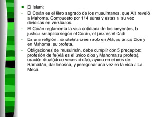 El Islam: El Corán es el libro sagrado de los musulmanes, que Alá reveló a Mahoma. Compuesto por 114 suras y estas a  su vez divididas en versículos. El Corán reglamenta la vida cotidiana de los creyentes, la justicia se aplica según el Corán, el juez es el Cadí. Es una religión monoteísta creen solo en Alá, su único Dios y en Mahoma, su profeta. Obligaciones del musulmán, debe cumplir con 5 preceptos: profesión de fe(Alá es el único dios y Mahoma su profeta), oración ritual(cinco veces al día), ayuno en el mes de Ramadán, dar limosna, y peregrinar una vez en la vida a La Meca. 