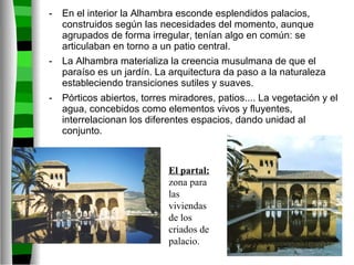 En el interior la Alhambra esconde esplendidos palacios, construidos según las necesidades del momento, aunque agrupados de forma irregular, tenían algo en común: se articulaban en torno a un patio central. La Alhambra materializa la creencia musulmana de que el paraíso es un jardín. La arquitectura da paso a la naturaleza estableciendo transiciones sutiles y suaves.  Pórticos abiertos, torres miradores, patios.... La vegetación y el agua, concebidos como elementos vivos y fluyentes, interrelacionan los diferentes espacios, dando unidad al conjunto. El partal:  zona para las viviendas de los criados de palacio. 