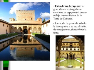 Patio de los Arrayanes : la gran alberca rectangular se convierte en espejo en el que se refleja la mole blanca de la Torre de Comares. La arcada da paso a la sala de la barca y esta a su vez al salón de embajadores, situado bajo la torre. 