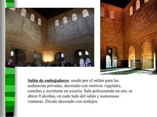 Salón de embajadores : usado por el sultán para las audiencias privadas, decorado con motivos vegetales, conchas y escrituras en yesería. Sala policromada en oro, se abren 9 alcobas, en cada lado del salón y numerosas ventanas. Zócalo decorado con azulejos. 