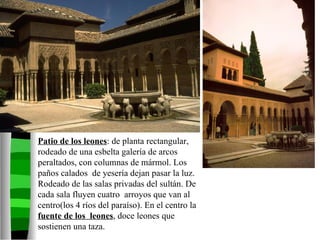 Patio de los leones : de planta rectangular, rodeado de una esbelta galería de arcos peraltados, con columnas de mármol. Los paños calados  de yesería dejan pasar la luz. Rodeado de las salas privadas del sultán. De cada sala fluyen cuatro  arroyos que van al centro(los 4 ríos del paraíso). En el centro la  fuente de los  leones , doce leones que sostienen una taza. 