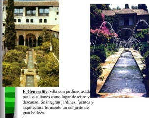 El Generalife : villa con jardines usada por los sultanes como lugar de retiro y descanso. Se integran jardines, fuentes y arquitectura formando un conjunto de gran belleza.  