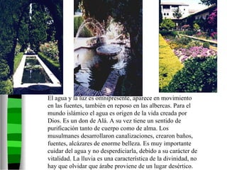 El agua y la luz es omnipresente, aparece en movimiento en las fuentes, también en reposo en las albercas.  Para el mundo islámico el agua es origen de la vida creada por Dios. Es un don de Alá. A su vez tiene un sentido de purificación tanto de cuerpo como de alma. Los musulmanes desarrollaron canalizaciones, crearon baños, fuentes, alcázares de enorme belleza. Es muy importante cuidar del agua y no desperdiciarla, debido a su carácter de vitalidad. La lluvia es una característica de la divinidad, no hay que olvidar que árabe proviene de un lugar desértico. 