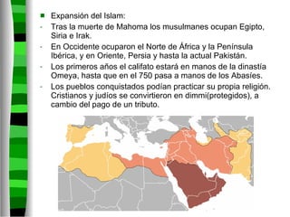 Expansión del Islam: Tras la muerte de Mahoma los musulmanes ocupan Egipto, Siria e Irak. En Occidente ocuparon el Norte de África y la Península Ibérica, y en Oriente, Persia y hasta la actual Pakistán. Los primeros años el califato estará en manos de la dinastía Omeya, hasta que en el 750 pasa a manos de los Abasíes. Los pueblos conquistados podían practicar su propia religión. Cristianos y judíos se convirtieron en dimmi(protegidos), a cambio del pago de un tributo. 