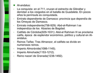 Al-andalus: La conquista: en el 711, cruzan el estrecho de Gibraltar y derrotan a los visigodos en el batalla de Guadalete. En pocos años la península es conquistada. Emirato dependiente de Damasco: provincia que dependía de los Omeyas de Damasco. Emirato independiente(756-929): Abd-al-Rahman I se independiza de los  Abasíes de Bagdad. Califato de Córdoba(929-1031): Abd-al Rahman III se proclama califa, época  de esplendor económico, político y cultural en Al-andalus. Reinos Taifas: Tras Almanzor, el califato se divide en numerosos reinos. Imperio Almorávide(1086-1145). Imperio Almohade(1153-1212). Reino nazarí de Granada(1238-1492). 
