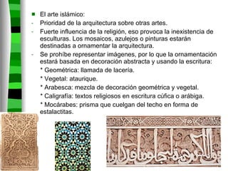 El arte islámico: Prioridad de la arquitectura sobre otras artes. Fuerte influencia de la religión, eso provoca la inexistencia de esculturas. Los mosaicos, azulejos o pinturas estarán destinadas a ornamentar la arquitectura. Se prohíbe representar imágenes, por lo que la ornamentación estará basada en decoración abstracta y usando la escritura: * Geométrica: llamada de lacería. * Vegetal: ataurique. * Arabesca: mezcla de decoración geométrica y vegetal. * Caligrafía: textos religiosos en escritura cúfica o arábiga. * Mocárabes: prisma que cuelgan del techo en forma de  estalactitas. 