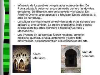 Influencia de los pueblos conquistados o precedentes. De Roma adopta la columna, arcos de medio punto o las dovelas de colores. De Bizancio, uso de la bóveda y la cúpula. Del Próximo Oriente, arco apuntado o lobulado. De los visigodos, el arco de herradura... La cultura islámica integró conocimientos de otras culturas que aplicará al arte también. La cultura grecolatina, India o persa influirá sobre las artes, literatura o filosofía(Averroes y Maimónides). Los avances en las ciencias fueron notables, como en medicina, química, cirugía, astronomía y sobre todo matemáticas, aplicadas también a la concepción del arte. Arcos lobulados Arco de herradura 