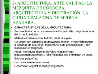2- ARQUITECTURA. ARTE CALIFAL: LA MEZQUITA DE CÓRDOBA, ARQUITECTURA Y DECORACIÓN. LA CIUDAD PALATINA DE MEDINA AZAHARA. CARACTERÍSTICAS DE LA ARQUITECTURA: Se caracteriza por su escasa elevación, intimista, despreocupado del aspecto exterior. Materiales: mampuesto, ladrillo, madera y yeso. Columna: con capiteles de derivación corintia, avispero(realizado a trépano), de ataurique, mocárabes, o de pencas(orejas), con inscripciones religiosas. Arcos: herradura(alternan dovelas rojas/blancas), lobulados(lóbulos impar). Alfiz(molduras que enmarcan un arco). Cúpulas pequeñas. Horror vacui(miedo al vacío). Decoración vegetal, lacería y epigráficos. 