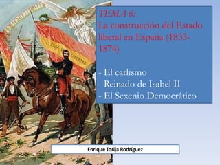 TEMA 6:
La construcción del Estado
liberal en España (1833-
1874)
- El carlismo
- Reinado de Isabel II
- El Sexenio Democrático
Enrique Torija Rodríguez
 