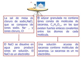 La sal de mesa es cloruro de sodio,NaC l , que se compone de iones sodio. Na +   , y iones cloruro, Cl - El azúcar granulada no contiene iones consta de moléculas de  sa carosa,   C 12 H 22 O 11 , en las que existen fuertes enlaces co valentes  entre los átomos de cada   molécula. E l N a Cl se disuelve en agua para producir iones en solución . E l NaC l  es un electr o lito U na solución   acuosa de sacarosa contiene moléculas de sacarosa . L a sacarosa es un no electrólito . 