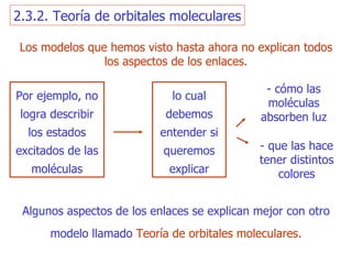 Los modelos que hemos visto hasta ahora  no explica n  todos los aspectos de los enlaces. Por ejemplo, no logra describir los estados excitados de las moléculas lo cual debemos entender si queremos explicar - cómo las moléculas absorben luz - que las hace  tener distintos colores Algunos aspectos de los enlaces se explican mejor con otro modelo llamado   T eoría de orbitales moleculares. 2.3.2. Teoría de orbitales moleculares 