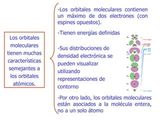 Los orbitales moleculares tienen muchas características semejantes a los orbitales atómicos. -L os orbitales moleculares contienen un máximo de dos electrones (con espines opuestos) . -T ienen energías definidas - Por otro lado, los orbitales moleculares están asociados a la molécula entera, no a un solo átomo  -S us distribuciones de densidad electrónica se pueden visualizar utilizando representaciones de   conto rn o 