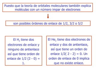 Puesto   que la teoría de orbitales moleculares también explica moléculas con un número   impar de electrones El H 2  tiene dos electrones de enlace y ninguno de   antienlace así que tiene orden de enlace de  1/2  (2 - 0) = 1. El He 2  tiene dos electrones de   enlace y dos de antienlace ,  así que tiene un orden de enlace  1/2(  2 - 2)  =  0. Un orden de enlace de  0  implica que no existe enlace. son posibles órdenes de enlace de  1/2 , 3 /2  o 5 /2 