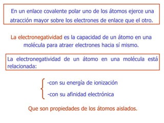 En un enlace   covalente polar uno de los átomos ejerce una atracción mayor sobre los electrones de enlace que el otro. L a electronegatividad   es  la capacidad de un átomo en una molécula para atraer electrones hacia sí mismo. La electronegatividad de un átomo en una   molécula está relacionada : Q ue son propiedades de los átomos aislados. - con su energía de ionización -con  su afinidad electrónica 